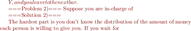 $Y, and you leave to the next bar.

===Problem 2)===
Suppose you are in-charge of 

===Solution 2)===


The hardest part is you don't know the distribution of the amount of money each person is willing to give you. If you wait for $