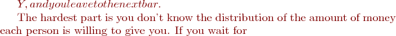 $Y, and you leave to the next bar.

The hardest part is you don't know the distribution of the amount of money each person is willing to give you. If you wait for $