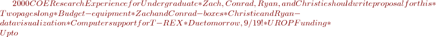 $2000 COE Research Experience for Undergraduate
    * Zach, Conrad, Ryan, and Christie should write proposal for this
    * Two pages long
    * Budget- equipment
      * Zach and Conrad- boxes
      * Christie and Ryan- data visualization
        * Computer support for T-REX
    * Due tomorrow, 9/19!
  * UROP Funding
    * Up to $