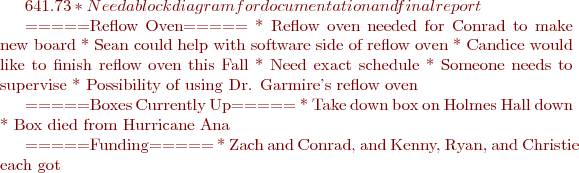 $641.73
  * Need a block diagram for documentation and final report

=====Reflow Oven=====
  * Reflow oven needed for Conrad to make new board
  * Sean could help with software side of reflow oven
  * Candice would like to finish reflow oven this Fall
    * Need exact schedule
    * Someone needs to supervise
  * Possibility of using Dr. Garmire’s reflow oven

=====Boxes Currently Up=====
  * Take down box on Holmes Hall down
    * Box died from Hurricane Ana

=====Funding=====
  * Zach and Conrad, and Kenny, Ryan, and Christie each got $